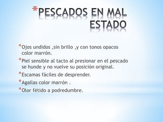 *
*Ojos undidos ,sin brillo ,y con tonos opacos
color marrón.
*Piel sensible al tacto al presionar en el pescado
se hunde y no vuelve su posición original.
*Escamas fáciles de desprender.
*Agallas color marrón .
*Olor fétido a podredumbre.
 