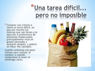 *
*Comprar con criterio a
veces se torna difícil, ya
que son muchos los
motivos que nos llevan a la
elección o preferencia de
alimentos inadecuados,
principalmente ricos en
grasas saturadas y
azúcares simples, y pobres
en fibra. Por ejemplo:
cuando contamos con poco
tiempo para realizar la
compra, o cuando
compramos al tener el
estómago vacío.
 
