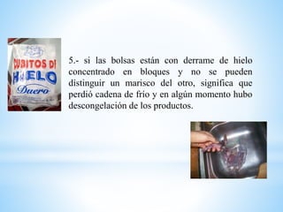 5.- si las bolsas están con derrame de hielo
concentrado en bloques y no se pueden
distinguir un marisco del otro, significa que
perdió cadena de frío y en algún momento hubo
descongelación de los productos.
 