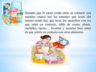Siempre que la carne cruda entre en contacto con
nuestras manos nos las tenemos que lavar, del
mismo modo hay que lavar los utensilios con los
que entre en contacto, tabla de cortar, platos,
cuchillos, tijeras… lavarlos y secarlos bien antes
de que entren en contacto con otros alimentos
 