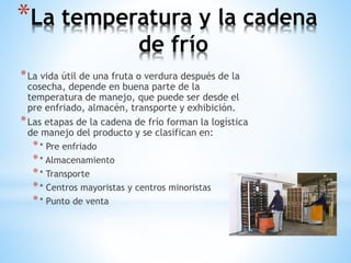 *La temperatura y la cadena
de frío
*La vida útil de una fruta o verdura después de la
cosecha, depende en buena parte de la
temperatura de manejo, que puede ser desde el
pre enfriado, almacén, transporte y exhibición.
*Las etapas de la cadena de frío forman la logística
de manejo del producto y se clasifican en:
** Pre enfriado
** Almacenamiento
** Transporte
** Centros mayoristas y centros minoristas
** Punto de venta
 