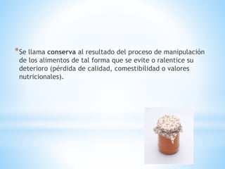 *Se llama conserva al resultado del proceso de manipulación
de los alimentos de tal forma que se evite o ralentice su
deterioro (pérdida de calidad, comestibilidad o valores
nutricionales).
 