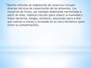 *Muchos métodos de elaboración de conservas incluyen
diversas técnicas de conservación de los alimentos. Las
conservas de frutas, por ejemplo elaborando mermeladas a
partir de ellas, implican cocción (para reducir su humedad y
matar bacterias, hongos, etcétera), azucarado (para evitar
que vuelvan a crecer) y envasado en un tarro hermético (para
evitar su contaminación).
 