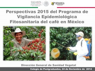 Colegio de Postgraduados, 24 de Noviembre de 2014
Perspectivas 2015 del Programa de
Vigilancia Epidemiológica
Fitosanitaria del café en México
Dirección General de Sanidad Vegetal
 
