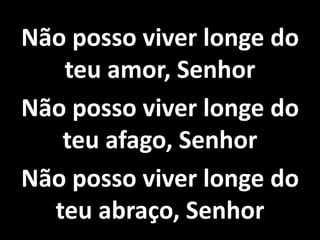 Não posso viver longe do
teu amor, Senhor
Não posso viver longe do
teu afago, Senhor
Não posso viver longe do
teu abraço, Senhor
 