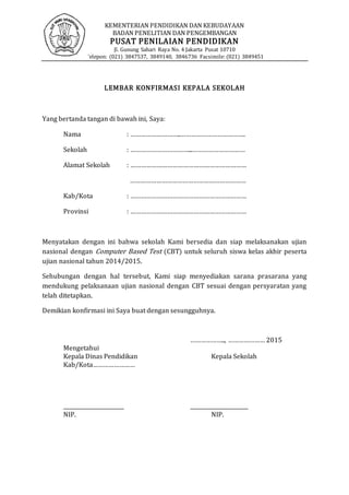 KEMENTERIAN PENDIDIKAN DAN KEBUDAYAAN
BADAN PENELITIAN DAN PENGEMBANGAN
PUSAT PENILAIAN PENDIDIKAN
Jl. Gunung Sahari Raya No. 4 Jakarta Pusat 10710
Telepon: (021) 3847537, 3849140, 3846736 Facsimile: (021) 3849451
LEMBAR KONFIRMASI KEPALA SEKOLAH
Yang bertanda tangan di bawah ini, Saya:
Nama : ………………………..……………………………….
Sekolah : ……………………………...…………………………
Alamat Sekolah : …………………………………………………………
…………………………………………………………
Kab/Kota : …………………………………………………………
Provinsi : …………………………………………………………
Menyatakan dengan ini bahwa sekolah Kami bersedia dan siap melaksanakan ujian
nasional dengan Computer Based Test (CBT) untuk seluruh siswa kelas akhir peserta
ujian nasional tahun 2014/2015.
Sehubungan dengan hal tersebut, Kami siap menyediakan sarana prasarana yang
mendukung pelaksanaan ujian nasional dengan CBT sesuai dengan persyaratan yang
telah ditetapkan.
Demikian konfirmasi ini Saya buat dengan sesungguhnya.
……………….., ………………… 2015
Mengetahui
Kepala Dinas Pendidikan Kepala Sekolah
Kab/Kota……………………
_______________________ ______________________
NIP. NIP.
 