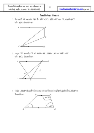 12บ้านเลขที่ 70 ซอยข้างอาเภอ ซอย1 ถ.ตากสินมหาราช
ต.ท่าประดู่ อ.เมือง จ.ระยอง โทร. 084-1284087 www.krusawed.wordpress.com ครูเสวตร
โจทย์ฝึกทักษะ เส้นขนาน
1) กาหนดให้ AB ขนานกับ CD ถ้า ˆ ˆ56 , 90o o
ABC ABE  และ CE แบ่งครึ่ง ˆBCD
แล้ว ˆBEC มีขนาดกี่องศา
2) จากรูป AF ขนานกับ CE ถ้า ˆ ˆ45 , 150o o
DAB CDB  และ ˆ 10o
DBC 
แล้ว ˆBGD มีขนาดกี่องศา
3) จากรูป ABCD เป็นรูปสี่เหลี่ยมคางหมู จงหามุมที่มีขนาดใหญ่ที่สุดในรูปสี่เหลี่ยม ABCD ว่า
มีขนาดกี่องศา
BA
DC
E
BA
D
C
E
F
E
G
20o
x 
10o
xo
x
BA
CD
 