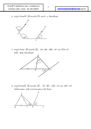 13บ้านเลขที่ 70 ซอยข้างอาเภอ ซอย1 ถ.ตากสินมหาราช
ต.ท่าประดู่ อ.เมือง จ.ระยอง โทร. 084-1284087 www.krusawed.wordpress.com ครูเสวตร
4) จากรูป กาหนดให้ AB ขนานกับ CD จงหาว่า a มีขนาดกี่องศา
5) จากรูป กาหนด AB ขนานกับ PQ , ˆ, 45o
AD BD DBC  และ ˆ 61o
PCD 
ดังนั้น ˆBCQ มีขนาดกี่องศา
6) จากรูป กาหนดให้ AB ขนานกับ ˆ, , 72o
DE AC BC EDF  และ ˆ 30o
ADC 
ดังนั้นขนาดของ ˆACB มากกว่าขนาดของ ˆCAD กี่องศา
A
C
B
D
2 o
a120o
4 o
a
B
A CD
Q
P
45o
61o
B
A
DC F
E
30o 72o
 