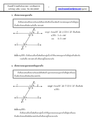 2บ้านเลขที่ 70 ซอยข้างอาเภอ ซอย1 ถ.ตากสินมหาราช
ต.ท่าประดู่ อ.เมือง จ.ระยอง โทร. 084-1284087 www.krusawed.wordpress.com ครูเสวตร
3. เส้นขนานและมุมภายใน
ถ้าเส้นตรงสองเส้นขนานกันและมีเส้นตรงอีกเส้นหนึ่งมาตัดแล้ว ขนาดของมุมภายในที่อยู่บน
ข้างเดียวกันของเส้นตัดรวมกันเป็น 180 องศา
จากรูป กาหนดให้ AB CD มี EF เป็นเส้นตัด
จะได้ว่า ˆ ˆ3 6 180o
 
และ ˆ ˆ4 5 180o
 
ดังนั้น สรุปได้ว่า ถ้าเส้นตรงเส้นหนึ่งตัดเส้นตรงคู่หนึ่ง ทาให้ขนาดของมุมภายในที่อยู่บนข้างเดียวกัน
รวมกันเป็น 180 องศา แล้ว เส้นตรงคู่นั้นจะขนานกัน
4. เส้นขนานและมุมภายนอกกับมุมภายใน
ถ้าเส้นตรงสองเส้นขนานกันและมีเส้นตัดแล้ว มุมภายนอกและมุมภายในที่อยู่ตรงข้ามบน
ข้างเดียวกันของเส้นตัดจะมีขนาดเท่ากัน
จากรูป กาหนดให้ AB CD มี EF เป็นเส้นตัด
จะได้ว่า
ดังนั้น สรุปได้ว่า
ถ้าเส้นตรงเส้นหนึ่งตัดเส้นตรงคู่หนึ่ง ทาให้มุมภายนอกและมุมภายในที่อยู่ตรงข้ามบน
ข้างเดียวกันของเส้นตัดมีขนาดเท่ากันแล้วเส้นตรงคู่นั้นจะขนานกัน
BA
43
6 5
87
2 1
F
E
DC
BA
43
6 5
87
2 1
F
E
DC
 