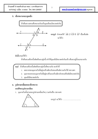 3บ้านเลขที่ 70 ซอยข้างอาเภอ ซอย1 ถ.ตากสินมหาราช
ต.ท่าประดู่ อ.เมือง จ.ระยอง โทร. 084-1284087 www.krusawed.wordpress.com ครูเสวตร
5. เส้นขนานและมุมแย้ง
ถ้าเส้นตรางสองเส้นขนานกันแล้วมุมแย้งจะมีขนาดเท่ากัน
จากรูป กาหนดให้ AB CD มี EF เป็นเส้นตัด
จะได้ว่า
ดังนั้น สรุปได้ว่า
ถ้าเส้นตรงเส้นหนึ่งตัดเส้นตรงคู่หนึ่ง ทาให้มุมแย้งมีขนาดเท่ากันแล้ว เส้นตรงคู่นั้นจะขนานกัน
สรุป ถ้าเส้นตรงเส้นหนึ่งตัดเส้นตรงคู่หนึ่งที่ขนานกัน จะทาให้
1. ผลบวกของมุมภายในที่อยู่บนข้างเดียวกันของเส้นตัดรวมกันได้180 องศา
2. มุมภายนอกและมุมภายในที่อยู่ตรงข้ามบนข้างเดียวกันของเส้นตัดมีขนาดเท่ากัน
3. มุมแย้งมีขนาดเท่ากัน
6. รูปสามเหลี่ยมและเส้นขนาน
สมบัติของรูปสามเหลี่ยม
1. มุมภายในทั้งสามของรูปสามเหลี่ยมใดๆ รวมกันเป็น 180 องศา
จากรูป จะได้ว่า …………………………
BA
43
6 5
87
2 1
F
E
DC
ˆ1 ˆ3
ˆ2
 