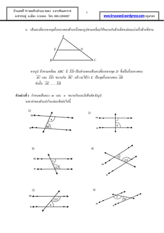 5บ้านเลขที่ 70 ซอยข้างอาเภอ ซอย1 ถ.ตากสินมหาราช
ต.ท่าประดู่ อ.เมือง จ.ระยอง โทร. 084-1284087 www.krusawed.wordpress.com ครูเสวตร
6. เส้นตรงที่ลากจากจุดกึ่งกลางของด้านหนึ่งของรูปสามเหลี่ยมให้ขนานกับด้านที่สองย่อมแบ่งครึ่งด้านที่สาม
จากรูป ถ้าสามเหลี่ยม ABC มี ED เป็นส่วนของเส้นตรงที่ลากจากจุด D ซึ่งเป็นกึ่งกลางของ
AC และ ED ขนานกับ BC แล้ว จะได้ว่า E เป็นจุดกึ่งกลางของ AB
ดังนั้น AE …… EB
ตัวอย่างที่ 1 กาหนดเส้นตรง m และ n ขนานกันและมีเส้นตัด ดังรูป
จงหาค่าของตัวแปรในแต่ละข้อต่อไปนี้
A
E D
CB
 