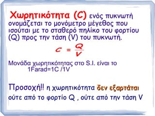 Χωρητικότητα (C) ενός πυκνωτή
ονομάζεται το μονόμετρο μέγεθος που
ισούται με το σταθερό πηλίκο του φορτίου
(Q) προς την τάση (V) του πυκνωτή.
Μονάδα χωρητικότητας στο S.I. είναι το
1Farad=1C /1V
Προσοχή!! η χωρητικότητα δεν εξαρτάταιδεν εξαρτάται
ούτε από το φορτίο Q , ούτε από την τάση V
V
Q
C =
 