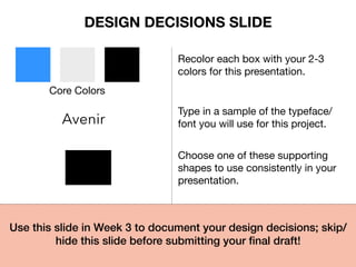 Core Colors
Recolor each box with your 2-3
colors for this presentation.
Avenir
Type in a sample of the typeface/
font you will use for this project.
Choose one of these supporting
shapes to use consistently in your
presentation.
Use this slide in Week 3 to document your design decisions; skip/
hide this slide before submitting your ﬁnal draft!!
DESIGN DECISIONS SLIDE
 