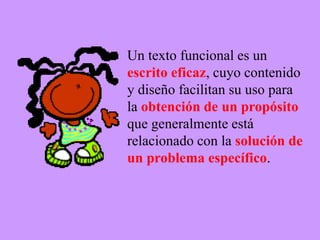 Un texto funcional es un
escrito eficaz, cuyo contenido
y diseño facilitan su uso para
la obtención de un propósito
que generalmente está
relacionado con la solución de
un problema específico.
 