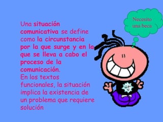 Una situación
comunicativa se define
como la circunstancia
por la que surge y en la
que se lleva a cabo el
proceso de la
comunicación.
En los textos
funcionales, la situación
implica la existencia de
un problema que requiere
solución
Necesito
una beca
 