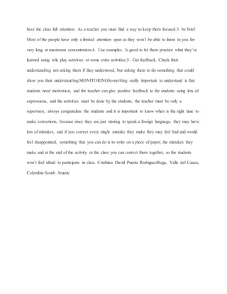 have the class full attention. As a teacher you must find a way to keep them focused.3. be brief.
Most of the people have only a limited attention span so they won´t be able to listen to you for
very long at maximum concentration.4. Use examples. Is good to let them practice what they´ve
learned using role play activities or some extra activities.5. Get feedback. Check their
understanding not asking them if they understood, but asking them to do something that could
show you their understanding.MONITORINGSomething really important to understand is that
students need motivation, and the teacher can give positive feedback to the students using lots of
expressions, and the activities must be done by the students, the teacher must be only a
supervisor, always congratulate the students and it is important to know when is the right time to
make corrections, because since they are just starting to speak a foreign language, they may have
lots of mistakes, and if you correct every single mistake they make they may feel bad and would
feel disappointed, something that you can do is to write on a piece of paper, the mistakes they
make and at the end of the activity or the class you can correct them together, so the students
won´t feel afraid to participate in class. Cristhian David Puerta RodriguezBuga, Valle del Cauca,
Colombia-South Americ
 