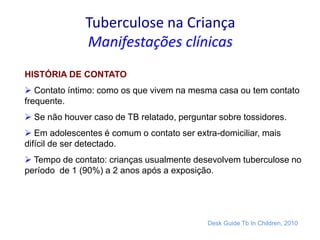 Tuberculose na Criança
Manifestações clínicas
HISTÓRIA DE CONTATO
 Contato íntimo: como os que vivem na mesma casa ou tem contato
frequente.
 Se não houver caso de TB relatado, perguntar sobre tossidores.
 Em adolescentes é comum o contato ser extra-domiciliar, mais
difícil de ser detectado.
 Tempo de contato: crianças usualmente desevolvem tuberculose no
período de 1 (90%) a 2 anos após a exposição.
Desk Guide Tb In Children, 2010
 