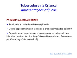 Tuberculose na Criança
Apresentações atípicas
PNEUMONIA AGUDA E GRAVE
 Taquipneia e sinais de esforço respiratório
 Ocorre especialmente em lactentes e crianças infectadas pelo HIV
 Suspeite sempre que houver pouca resposta ao tratamento; em
HIV + lembrar também dos diagnósticos diferenciais (ex. Pneumonia
por Pneumocystis jiroveci – PcP)
Desk Guide Tb In Children, 2010
 