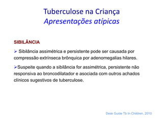 Tuberculose na Criança
Apresentações atípicas
SIBILÂNCIA
 Sibilância assimétrica e persistente pode ser causada por
compressão extrínseca brônquica por adenomegalias hilares.
Suspeite quando a sibilância for assimétrica, persistente não
responsiva ao broncodilatador e asociada com outros achados
clínicos sugestivos de tuberculose.
Desk Guide Tb In Children, 2010
 