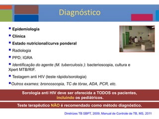  Epidemiologia
 Clínica
 Estado nutricional/curva ponderal
 Radiologia
 PPD; IGRA
 Identificação do agente (M. tuberculosis ): bacterioscopia, cultura e
Xpert MTB/RIF.
 Testagem anti HIV (teste rápido/sorologia)
Outros exames: broncoscopia, TC de tórax, ADA, PCR, etc.
Teste terapêutico NÃO é recomendado como método diagnóstico.
Sorologia anti HIV deve ser oferecida a TODOS os pacientes,
incluindo os pediátricos.
Diretrizes TB SBPT, 2009; Manual de Controle de TB, MS, 2011
Diagnóstico
 