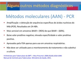 Métodos moleculares (AAN) - PCR
 Amplificação e detecção de sequências específicas de ácidos nucleicos do
Mtb (PCR). Resultados em 24-48h.
 Mais sensível em amostras BAAR + (96%) do que BAAR – (60%).
 Baixo valor preditivo negativo; elevada especificidade e valor preditivo
positivo.
 Aprovados pela FDA apenas para uso em amostras respiratórias.
 Não deve ser utilizado para o monitoramento do tratamento e não substitui
a cultura.
III Diretrizes para Tuberculose da SBPT. J Bras Pneumol. 2009;35(10):1018-1048
Manual de Controle para Tuberculose. Ministério da Saúde, 2011.
Alguns outros métodos diagnósticos
 