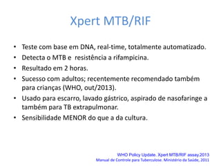 Xpert MTB/RIF
• Teste com base em DNA, real-time, totalmente automatizado.
• Detecta o MTB e resistência a rifampicina.
• Resultado em 2 horas.
• Sucesso com adultos; recentemente recomendado também
para crianças (WHO, out/2013).
• Usado para escarro, lavado gástrico, aspirado de nasofaringe a
também para TB extrapulmonar.
• Sensibilidade MENOR do que a da cultura.
WHO Policy Update. Xpert MTB/RIF assay.2013
Manual de Controle para Tuberculose. Ministério da Saúde, 2011
 
