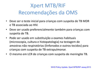 Xpert MTB/RIF
Recomendações da OMS
• Deve ser o teste inicial para crianças com suspeita de TB MDR
e TB associada ao HIV.
• Deve ser usado preferencialmente também para crianças com
suspeita de TB.
• Pode ser usado em substituição a exames habituais
(microscopia, cultura e histopatologia) na testagem de
amostras não respiratórias (linfonodos e outros tecidos) para
crianças com suspeita de TB extrapulmonar.
• O mesmo em LCR de crianças com suspeita de meningite TB.
WHO Policy Update. Xpert MTB/RIF assay.2013
 