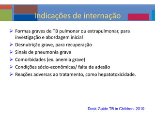  Formas graves de TB pulmonar ou extrapulmonar, para
investigação e abordagem inicial
 Desnutrição grave, para recuperação
 Sinais de pneumonia grave
 Comorbidades (ex. anemia grave)
 Condições sócio-econômicas/ falta de adesão
 Reações adversas ao tratamento, como hepatotoxicidade.
Desk Guide TB in Children. 2010
Indicações de internação
 