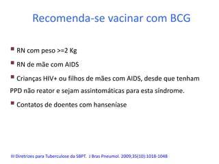 Recomenda-se vacinar com BCG
 RN com peso >=2 Kg
 RN de mãe com AIDS
 Crianças HIV+ ou filhos de mães com AIDS, desde que tenham
PPD não reator e sejam assintomáticas para esta síndrome.
 Contatos de doentes com hanseníase
III Diretrizes para Tuberculose da SBPT. J Bras Pneumol. 2009;35(10):1018-1048
 
