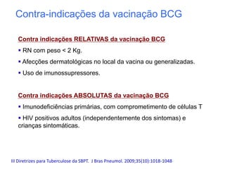 Contra indicações RELATIVAS da vacinação BCG
 RN com peso < 2 Kg.
 Afecções dermatológicas no local da vacina ou generalizadas.
 Uso de imunossupressores.
Contra indicações ABSOLUTAS da vacinação BCG
 Imunodeficiências primárias, com comprometimento de células T
 HIV positivos adultos (independentemente dos sintomas) e
crianças sintomáticas.
III Diretrizes para Tuberculose da SBPT. J Bras Pneumol. 2009;35(10):1018-1048
Contra-indicações da vacinação BCG
 