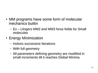10
● MM programs have some form of molecular
mechanics builtin
– Ex – Llingers MM2 and MM3 force feilds for Small
molecules
● Energy Minimization
– Inolves successive Iterations
– With full geometry
– All parameters defining geometry are modified in
small increments till it reaches Global Minima.
 