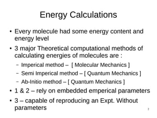 2
Energy Calculations
● Every molecule had some energy content and
energy level
● 3 major Theoretical computational methods of
calculating energies of molecules are :
– Imperical method – [ Molecular Mechanics ]
– Semi Imperical method – [ Quantum Mechanics ]
– Ab-Initio method – [ Quantum Mechanics ]
● 1 & 2 – rely on embedded emperical parameters
● 3 – capable of reproducing an Expt. Without
parameters
 