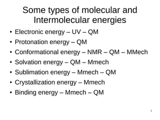 3
Some types of molecular and
Intermolecular energies
● Electronic energy – UV – QM
● Protonation energy – QM
● Conformational energy – NMR – QM – MMech
● Solvation energy – QM – Mmech
● Sublimation energy – Mmech – QM
● Crystallization energy – Mmech
● Binding energy – Mmech – QM
 