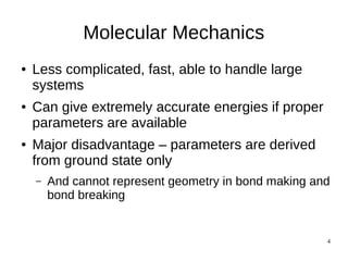 4
Molecular Mechanics
● Less complicated, fast, able to handle large
systems
● Can give extremely accurate energies if proper
parameters are available
● Major disadvantage – parameters are derived
from ground state only
– And cannot represent geometry in bond making and
bond breaking
 
