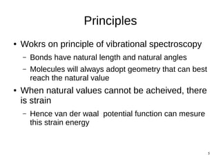 5
Principles
● Wokrs on principle of vibrational spectroscopy
– Bonds have natural length and natural angles
– Molecules will always adopt geometry that can best
reach the natural value
● When natural values cannot be acheived, there
is strain
– Hence van der waal potential function can mesure
this strain energy
 