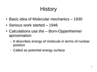 6
History
● Basic idea of Molecular mechanics – 1930
● Serious work started – 1946
● Calculations use the – Born-Oppenheimer
aproximation
– It describes energy of molecule in terms of nuclear
position
– Called as potential energy surface
 