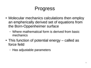 7
Progress
● Molecular mechanics calculations then employ
an empherically derived set of equations from
the Born-Oppenheimer surface
– Where mathematical form is derived from basic
mechanics
● This function of potential energy – called as
force feild
– Has adjustable parameters
 