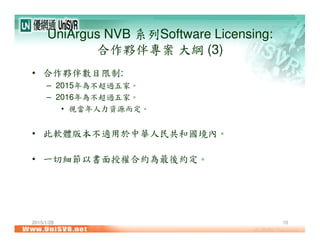 2015/1/28 10
UniArgus NVB 系列Software Licensing:
合作夥伴專案 大綱 (3)
• 合作夥伴數目限制:
– 2015年為不超過五家。
– 2016年為不超過五家。
• 視當年人力資源而定。
• 此軟體版本不適用於中華人民共和國境內。
• 一切細節以書面授權合約為最後約定。
 