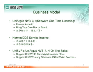 2015/1/28 6
Business Model
• UniArgus NVB 系列Software One-Time Licensing:
– Linux or Android
– Bring Your Own Box or Board
– 限合作夥伴， 請見下頁。
• HermesDDS Service Income:
– 終端用戶支付年費。
– 與合作夥伴分享。
• UniSVR’s UniArgus NVB 系列 On-line Sales:
– Support UniSVR IP Cam Model Number FX-4。
– Support UniSVR’ many Other non IPCamVideo Sources。
 