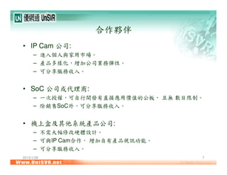 2015/1/28 7
合作夥伴
• IP Cam 公司:
– 進入個人與家用市場。
– 產品多樣化，增加公司業務彈性。
– 可分享服務收入。
• SoC 公司或代理商:
– 一次授權，可自行開發有直接應用價值的公板， 且無 數目限制。
– 除銷售SoC外，可分享服務收入。
• 機上盒及其他系統產品公司:
– 不需大幅修改硬體設計。
– 可與IP Cam合作， 增加自有產品視訊功能。
– 可分享服務收入。
 