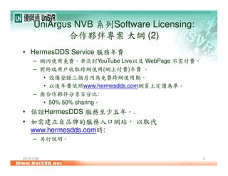 2015/1/28 9
UniArgus NVB 系列Software Licensing:
合作夥伴專案 大綱 (2)
• HermesDDS Service 服務年費
– 網內使用免費。串流到YouTube Live以及 WebPage 不需付費。
– 對終端用戶收取跨網使用(網上付費)年費 。
• 設備登錄三個月內為免費跨網使用期。
• 以後年費依照www.hermesdds.com網頁上定價為準。
– 與合作夥伴分享百分比:
• 50% 50% sharing。
• 保證HermesDDS 服務至少五年。.
• 如需建立自品牌的服務入口網站， 以取代
www.hermesdds.com時:
– 另行說明。
 