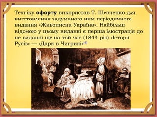 Техніку офорту використав Т. Шевченко для
виготовлення задуманого ним періодичного
видання «Живописна Україна». Найбільш
відомою у цьому виданні є перша ілюстрація до
не виданої ще на той час (1844 рік) «Історії
Русів» — «Дари в Чигрині»[4]
 