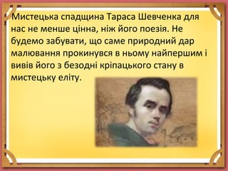 Мистецька спадщина Тараса Шевченка для
нас не менше цінна, ніж його поезія. Не
будемо забувати, що саме природний дар
малювання прокинувся в ньому найпершим і
вивів його з безодні кріпацького стану в
мистецьку еліту.
 