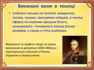 Виконані вони в техніці
• олійного письма на полотні, аквареллю,
сепією, тушшю, свинцевим олівцем, в техніці
офорту на окремих аркушах білого,
кольорового і тонованого паперу різних
розмірів, а також у п'яти альбомах.
Живописні та графічні твори за часом
виконання їх датуються 1830-1861р.р. і
територіально пов'язані з Росією,
Україною та Казахстаном.
 