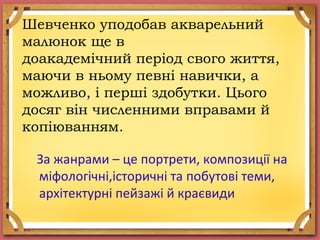 Шевченко уподобав акварельний
малюнок ще в
доакадемічний період свого життя,
маючи в ньому певні навички, а
можливо, і перші здобутки. Цього
досяг він численними вправами й
копіюванням.
За жанрами – це портрети, композиції на
міфологічні,історичні та побутові теми,
архітектурні пейзажі й краєвиди
 