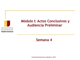 Módulo I: Actos Conclusivos y
Audiencia Preliminar
Semana 4
© Escuela Nacional de la Judicatura, 2015
 