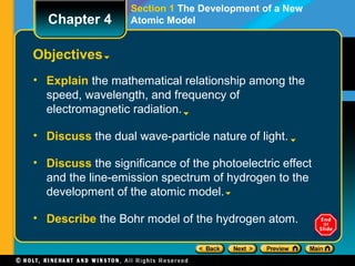 Section 1 The Development of a New
Atomic Model
Objectives
• Explain the mathematical relationship among the
speed, wavelength, and frequency of
electromagnetic radiation.
• Discuss the dual wave-particle nature of light.
• Discuss the significance of the photoelectric effect
and the line-emission spectrum of hydrogen to the
development of the atomic model.
• Describe the Bohr model of the hydrogen atom.
Chapter 4
 