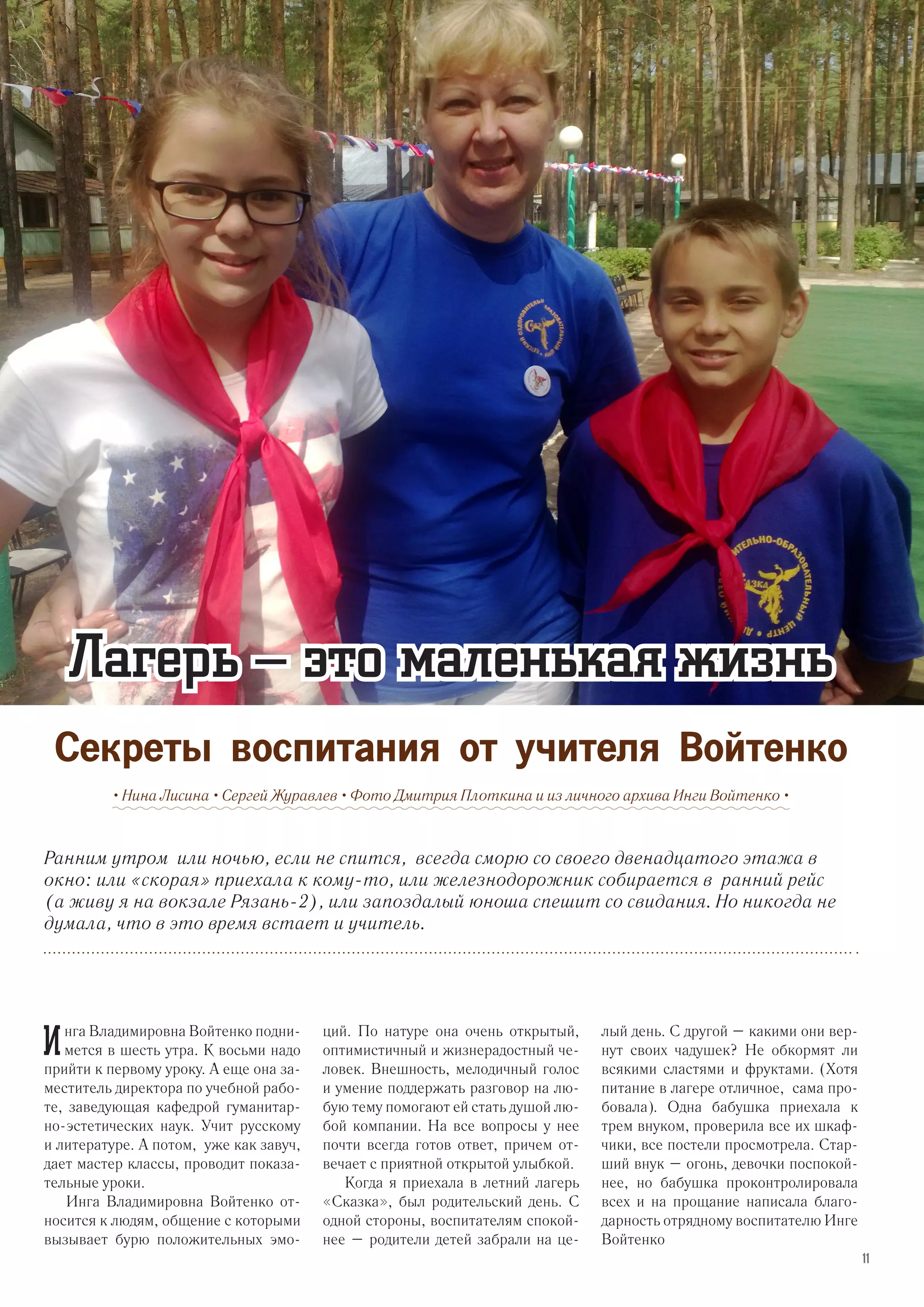 Ранним утром или ночью, если не спится, всегда сморю со своего двенадцатого этажа в
окно: или «скорая» приехала к кому-то, или железнодорожник собирается в ранний рейс
(а живу я на вокзале Рязань-2), или запоздалый юноша спешит со свидания. Но никогда не
думала, что в это время встает и учитель.
• Нина Лисина • Сергей Журавлев • Фото Дмитрия Плоткина и из личного архива Инги Войтенко •
Лагерь – это маленькая жизнь
Секреты воспитания от учителя Войтенко
И нга Владимировна Войтенко подни-
мется в шесть утра. К восьми надо
прийти к первому уроку. А еще она за-
меститель директора по учебной рабо-
те, заведующая кафедрой гуманитар-
но-эстетических наук. Учит русскому
и литературе. А потом, уже как завуч,
дает мастер классы, проводит показа-
тельные уроки.
Инга Владимировна Войтенко от-
носится к людям, общение с которыми
вызывает бурю положительных эмо-
ций. По натуре она очень открытый,
оптимистичный и жизнерадостный че-
ловек. Внешность, мелодичный голос
и умение поддержать разговор на лю-
бую тему помогают ей стать душой лю-
бой компании. На все вопросы у нее
почти всегда готов ответ, причем от-
вечает с приятной открытой улыбкой.
Когда я приехала в летний лагерь
«Сказка», был родительский день. С
одной стороны, воспитателям спокой-
нее – родители детей забрали на це-
лый день. С другой – какими они вер-
нут своих чадушек? Не обкормят ли
всякими сластями и фруктами. (Хотя
питание в лагере отличное, сама про-
бовала). Одна бабушка приехала к
трем внуком, проверила все их шкаф-
чики, все постели просмотрела. Стар-
ший внук – огонь, девочки поспокой-
нее, но бабушка проконтролировала
всех и на прощание написала благо-
дарность отрядному воспитателю Инге
Войтенко
11
 