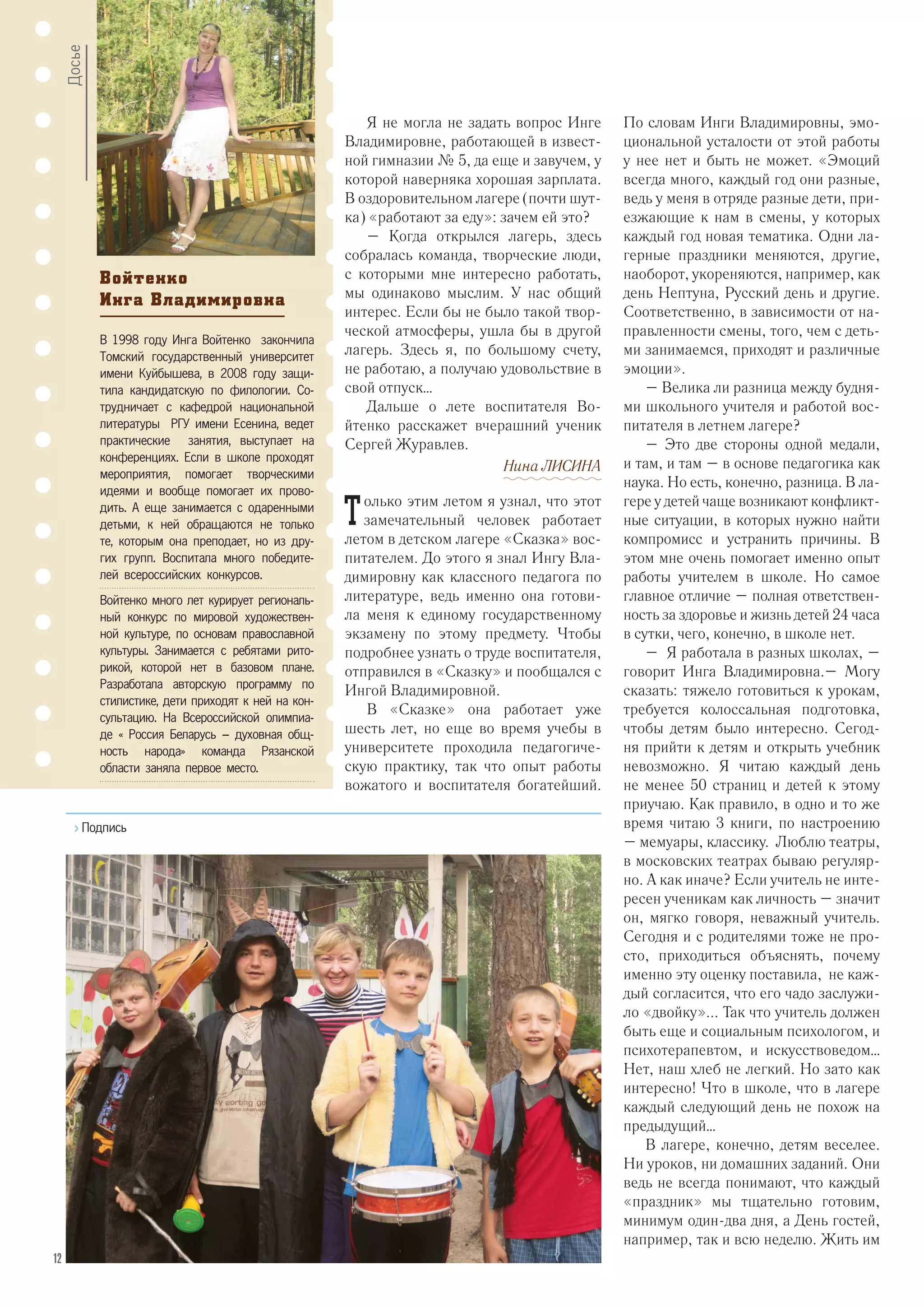 Я не могла не задать вопрос Инге
Владимировне, работающей в извест-
ной гимназии № 5, да еще и завучем, у
которой наверняка хорошая зарплата.
В оздоровительном лагере (почти шут-
ка) «работают за еду»: зачем ей это?
– Когда открылся лагерь, здесь
собралась команда, творческие люди,
с которыми мне интересно работать,
мы одинаково мыслим. У нас общий
интерес. Если бы не было такой твор-
ческой атмосферы, ушла бы в другой
лагерь. Здесь я, по большому счету,
не работаю, а получаю удовольствие в
свой отпуск…
Дальше о лете воспитателя Во-
йтенко расскажет вчерашний ученик
Сергей Журавлев.
Нина ЛИСИНА
Т олько этим летом я узнал, что этот
замечательный человек работает
летом в детском лагере «Сказка» вос-
питателем. До этого я знал Ингу Вла-
димировну как классного педагога по
литературе, ведь именно она готови-
ла меня к единому государственному
экзамену по этому предмету. Чтобы
подробнее узнать о труде воспитателя,
отправился в «Сказку» и пообщался с
Ингой Владимировной.
В «Сказке» она работает уже
шесть лет, но еще во время учебы в
университете проходила педагогиче-
скую практику, так что опыт работы
вожатого и воспитателя богатейший.
По словам Инги Владимировны, эмо-
циональной усталости от этой работы
у нее нет и быть не может. «Эмоций
всегда много, каждый год они разные,
ведь у меня в отряде разные дети, при-
езжающие к нам в смены, у которых
каждый год новая тематика. Одни ла-
герные праздники меняются, другие,
наоборот, укореняются, например, как
день Нептуна, Русский день и другие.
Соответственно, в зависимости от на-
правленности смены, того, чем с деть-
ми занимаемся, приходят и различные
эмоции».
– Велика ли разница между будня-
ми школьного учителя и работой вос-
питателя в летнем лагере?
– Это две стороны одной медали,
и там, и там – в основе педагогика как
наука. Но есть, конечно, разница. В ла-
гере у детей чаще возникают конфликт-
ные ситуации, в которых нужно найти
компромисс и устранить причины. В
этом мне очень помогает именно опыт
работы учителем в школе. Но самое
главное отличие – полная ответствен-
ность за здоровье и жизнь детей 24 часа
в сутки, чего, конечно, в школе нет.
– Я работала в разных школах, –
говорит Инга Владимировна.– Могу
сказать: тяжело готовиться к урокам,
требуется колоссальная подготовка,
чтобы детям было интересно. Сегод-
ня прийти к детям и открыть учебник
невозможно. Я читаю каждый день
не менее 50 страниц и детей к этому
приучаю. Как правило, в одно и то же
время читаю 3 книги, по настроению
– мемуары, классику. Люблю театры,
в московских театрах бываю регуляр-
но. А как иначе? Если учитель не инте-
ресен ученикам как личность – значит
он, мягко говоря, неважный учитель.
Сегодня и с родителями тоже не про-
сто, приходиться объяснять, почему
именно эту оценку поставила, не каж-
дый согласится, что его чадо заслужи-
ло «двойку»... Так что учитель должен
быть еще и социальным психологом, и
психотерапевтом, и искусствоведом…
Нет, наш хлеб не легкий. Но зато как
интересно! Что в школе, что в лагере
каждый следующий день не похож на
предыдущий…
В лагере, конечно, детям веселее.
Ни уроков, ни домашних заданий. Они
ведь не всегда понимают, что каждый
«праздник» мы тщательно готовим,
минимум один-два дня, а День гостей,
например, так и всю неделю. Жить им
Войтенко
Инга Владимировна
В 1998 году Инга Войтенко закончила
Томский государственный университет
имени Куйбышева, в 2008 году защи-
тила кандидатскую по филологии. Со-
трудничает с кафедрой национальной
литературы РГУ имени Есенина, ведет
практические занятия, выступает на
конференциях. Если в школе проходят
мероприятия, помогает творческими
идеями и вообще помогает их прово-
дить. А еще занимается с одаренными
детьми, к ней обращаются не только
те, которым она преподает, но из дру-
гих групп. Воспитала много победите-
лей всероссийских конкурсов.
Войтенко много лет курирует региональ-
ный конкурс по мировой художествен-
ной культуре, по основам православной
культуры. Занимается с ребятами рито-
рикой, которой нет в базовом плане.
Разработала авторскую программу по
стилистике, дети приходят к ней на кон-
сультацию. На Всероссийской олимпиа-
де « Россия Беларусь – духовная общ-
ность народа» команда Рязанской
области заняла первое место.
Досье
>> Подпись
12
 