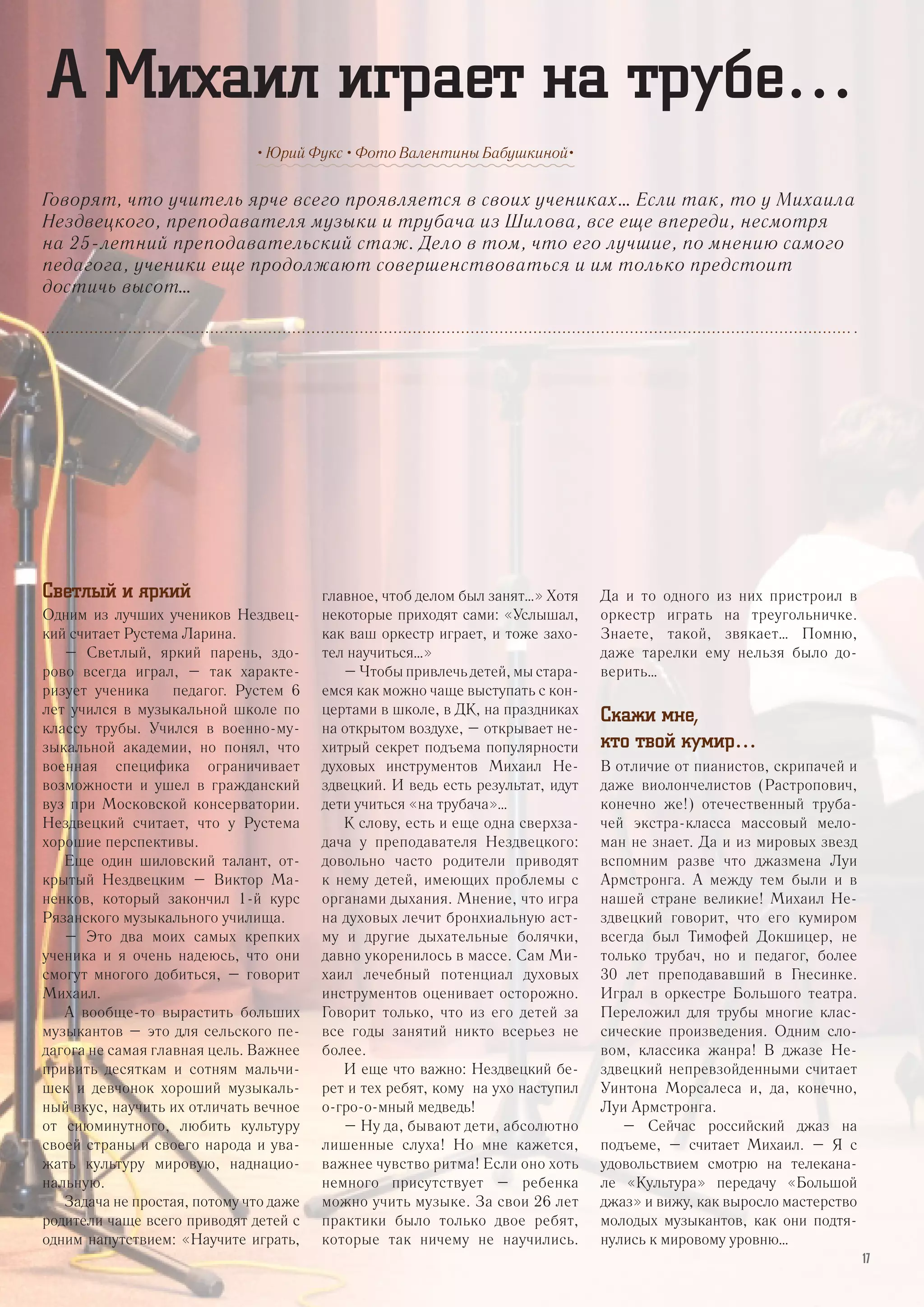 Говорят, что учитель ярче всего проявляется в своих учениках… Если так, то у Михаила
Нездвецкого, преподавателя музыки и трубача из Шилова, все еще впереди, несмотря
на 25-летний преподавательский стаж. Дело в том, что его лучшие, по мнению самого
педагога, ученики еще продолжают совершенствоваться и им только предстоит
достичь высот…
• Юрий Фукс • Фото Валентины Бабушкиной•
А Михаил играет на трубе…
Светлый и яркий
Одним из лучших учеников Нездвец-
кий считает Рустема Ларина.
– Светлый, яркий парень, здо-
рово всегда играл, – так характе-
ризует ученика педагог. Рустем 6
лет учился в музыкальной школе по
классу трубы. Учился в военно-му-
зыкальной академии, но понял, что
военная специфика ограничивает
возможности и ушел в гражданский
вуз при Московской консерватории.
Нездвецкий считает, что у Рустема
хорошие перспективы.
Еще один шиловский талант, от-
крытый Нездвецким – Виктор Ма-
ненков, который закончил 1-й курс
Рязанского музыкального училища.
– Это два моих самых крепких
ученика и я очень надеюсь, что они
смогут многого добиться, – говорит
Михаил.
А вообще-то вырастить больших
музыкантов – это для сельского пе-
дагога не самая главная цель. Важнее
привить десяткам и сотням мальчи-
шек и девчонок хороший музыкаль-
ный вкус, научить их отличать вечное
от сиюминутного, любить культуру
своей страны и своего народа и ува-
жать культуру мировую, наднацио-
нальную.
Задача не простая, потому что даже
родители чаще всего приводят детей с
одним напутствием: «Научите играть,
главное, чтоб делом был занят…» Хотя
некоторые приходят сами: «Услышал,
как ваш оркестр играет, и тоже захо-
тел научиться…»
– Чтобы привлечь детей, мы стара-
емся как можно чаще выступать с кон-
цертами в школе, в ДК, на праздниках
на открытом воздухе, – открывает не-
хитрый секрет подъема популярности
духовых инструментов Михаил Не-
здвецкий. И ведь есть результат, идут
дети учиться «на трубача»…
К слову, есть и еще одна сверхза-
дача у преподавателя Нездвецкого:
довольно часто родители приводят
к нему детей, имеющих проблемы с
органами дыхания. Мнение, что игра
на духовых лечит бронхиальную аст-
му и другие дыхательные болячки,
давно укоренилось в массе. Сам Ми-
хаил лечебный потенциал духовых
инструментов оценивает осторожно.
Говорит только, что из его детей за
все годы занятий никто всерьез не
более.
И еще что важно: Нездвецкий бе-
рет и тех ребят, кому на ухо наступил
о-гро-о-мный медведь!
– Ну да, бывают дети, абсолютно
лишенные слуха! Но мне кажется,
важнее чувство ритма! Если оно хоть
немного присутствует – ребенка
можно учить музыке. За свои 26 лет
практики было только двое ребят,
которые так ничему не научились.
Да и то одного из них пристроил в
оркестр играть на треугольничке.
Знаете, такой, звякает… Помню,
даже тарелки ему нельзя было до-
верить…
Скажи мне,
кто твой кумир…
В отличие от пианистов, скрипачей и
даже виолончелистов (Растропович,
конечно же!) отечественный труба-
чей экстра-класса массовый мело-
ман не знает. Да и из мировых звезд
вспомним разве что джазмена Луи
Армстронга. А между тем были и в
нашей стране великие! Михаил Не-
здвецкий говорит, что его кумиром
всегда был Тимофей Докшицер, не
только трубач, но и педагог, более
30 лет преподававший в Гнесинке.
Играл в оркестре Большого театра.
Переложил для трубы многие клас-
сические произведения. Одним сло-
вом, классика жанра! В джазе Не-
здвецкий непревзойденными считает
Уинтона Морсалеса и, да, конечно,
Луи Армстронга.
– Сейчас российский джаз на
подъеме, – считает Михаил. – Я с
удовольствием смотрю на телекана-
ле «Культура» передачу «Большой
джаз» и вижу, как выросло мастерство
молодых музыкантов, как они подтя-
нулись к мировому уровню…
17
 